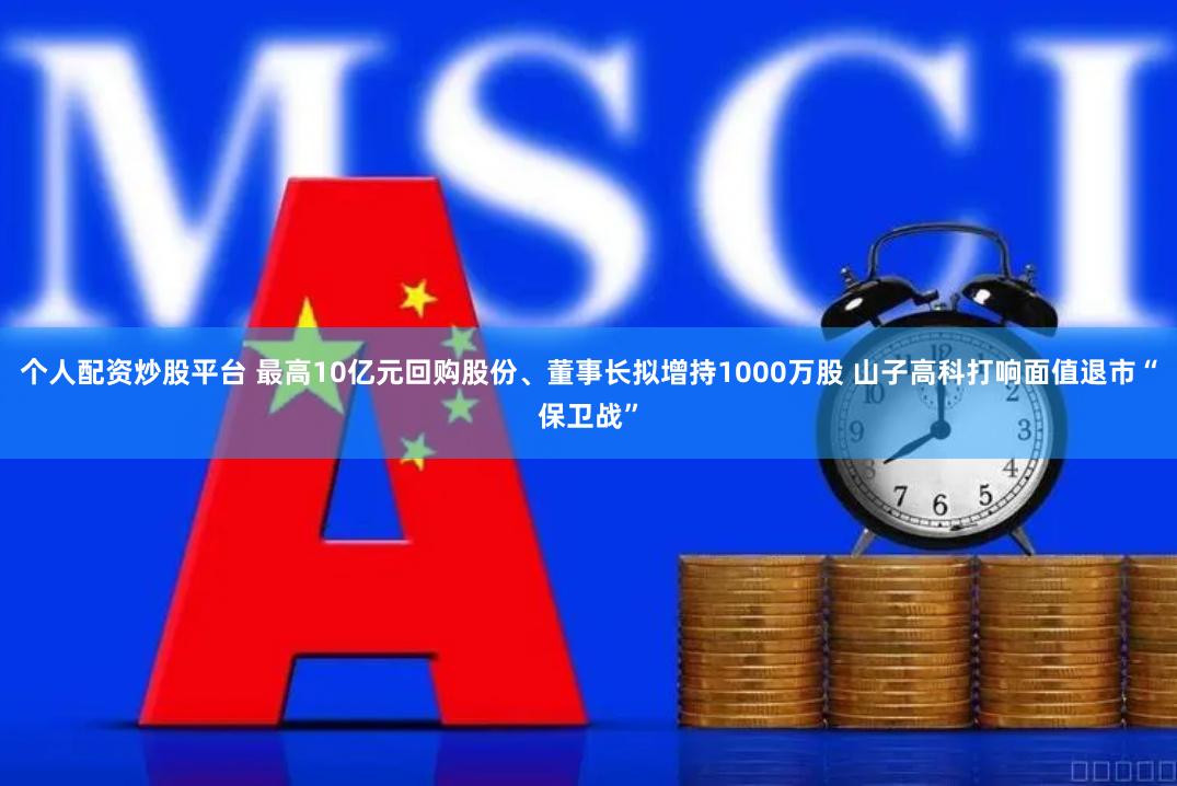 个人配资炒股平台 最高10亿元回购股份、董事长拟增持1000万股 山子高科打响面值退市“保卫战”