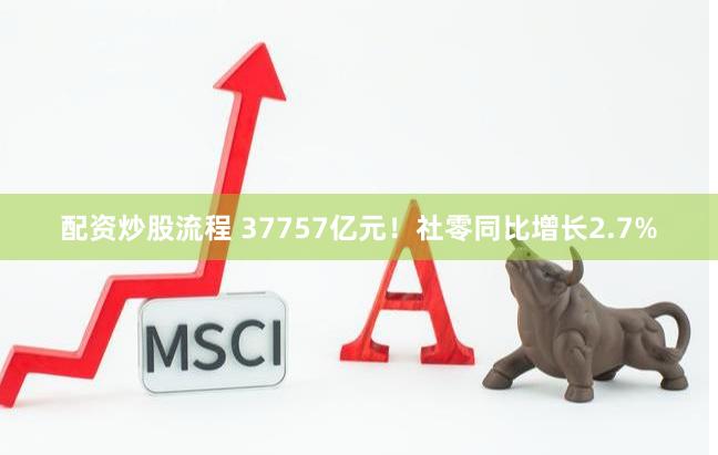 配资炒股流程 37757亿元！社零同比增长2.7%