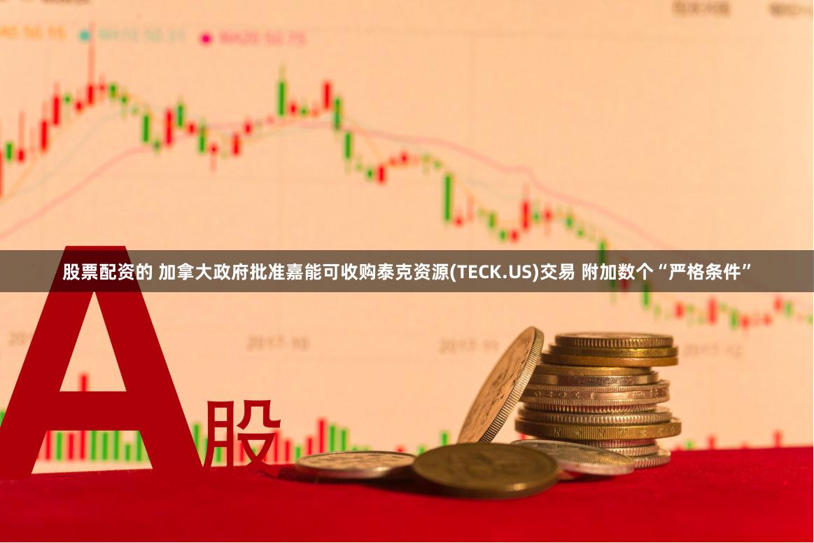 股票配资的 加拿大政府批准嘉能可收购泰克资源(TECK.US)交易 附加数个“严格条件”